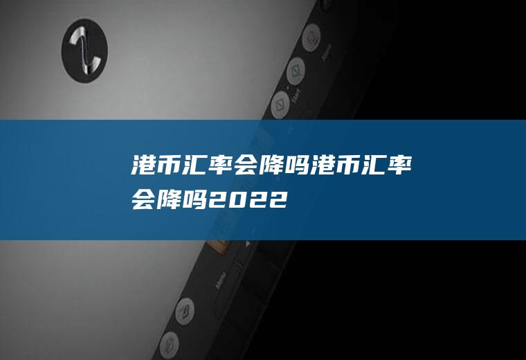 港币汇率会降吗港币汇率会降吗2022