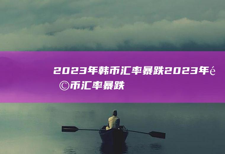 2023年韩币汇率暴跌2023年韩币汇率暴跌原因