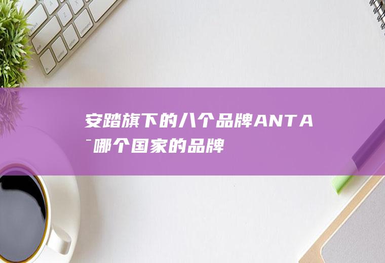 安踏旗下的八个品牌(ANTA是哪个国家的品牌)