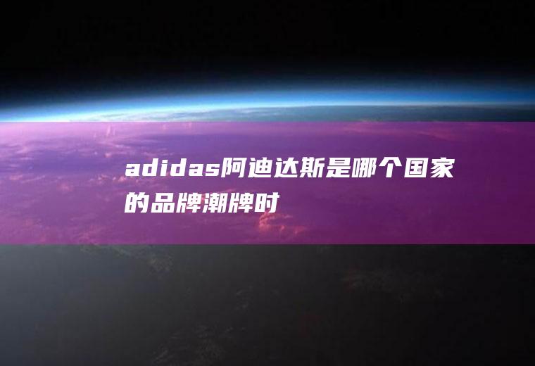 adidas阿迪达斯是哪个国家的品牌(潮牌时尚又好穿)