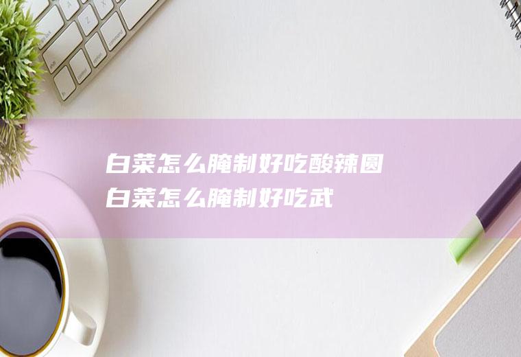 白菜怎么腌制好吃_酸辣圆白菜怎么腌制好吃-武术