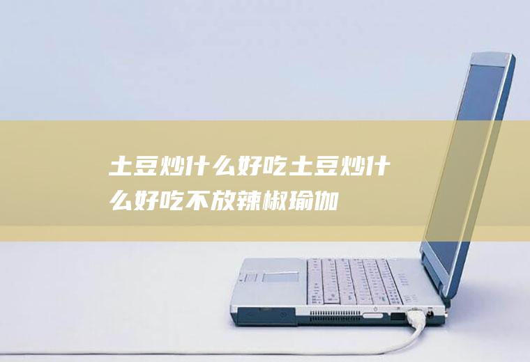 土豆炒什么好吃_土豆炒什么好吃不放辣椒-瑜伽
