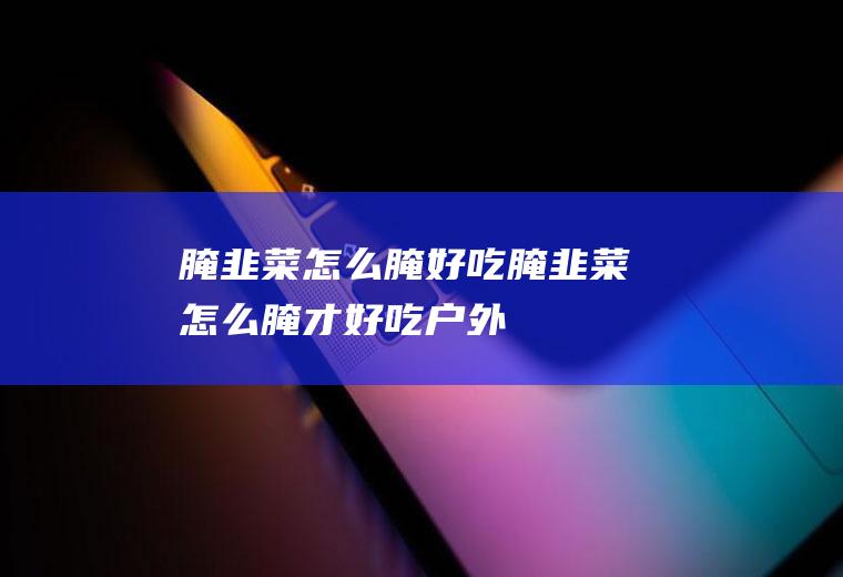 腌韭菜怎么腌好吃_腌韭菜怎么腌才好吃-户外