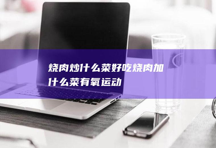 烧肉炒什么菜好吃_烧肉加什么菜-有氧运动