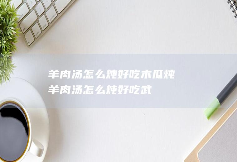 羊肉汤怎么炖好吃木瓜炖羊肉汤怎么炖好吃武
