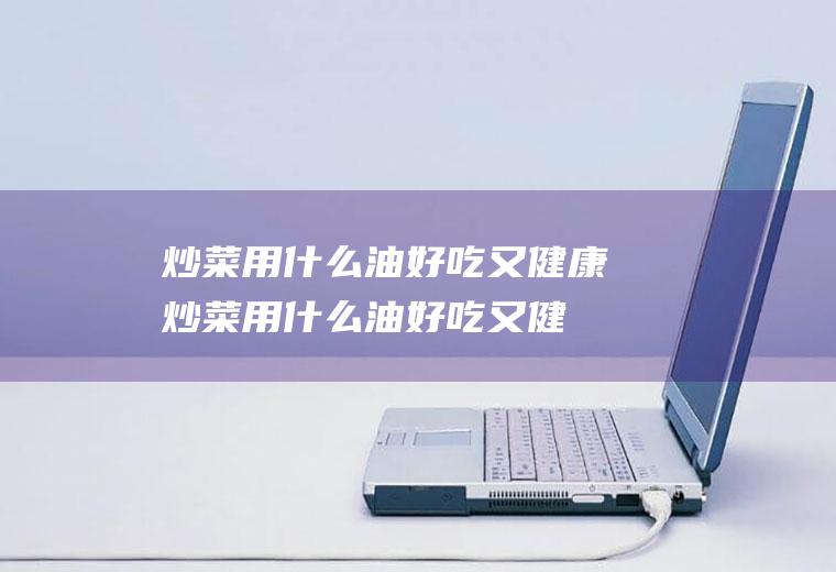 炒菜用什么油好吃又健康_炒菜用什么油好吃又健康性价比高-户外