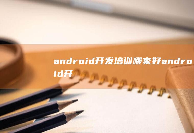 android开发培训哪家好android开发培训哪个好