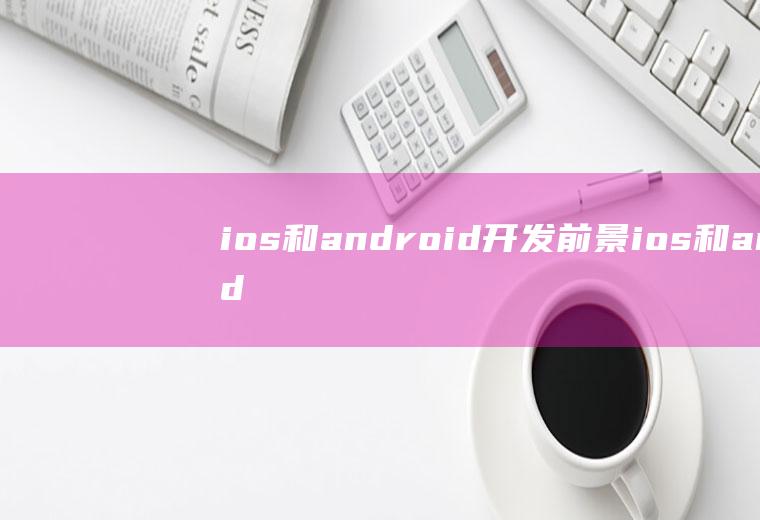 ios和android开发前景ios和android开发哪个容易