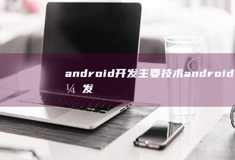 android开发主要技术android开发主要技术有哪些