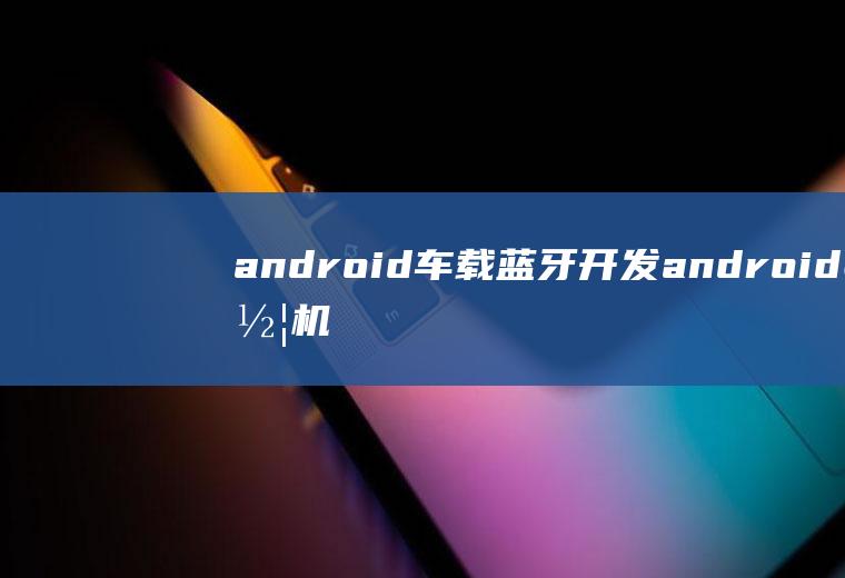 android车载蓝牙开发android车机蓝牙功能实现