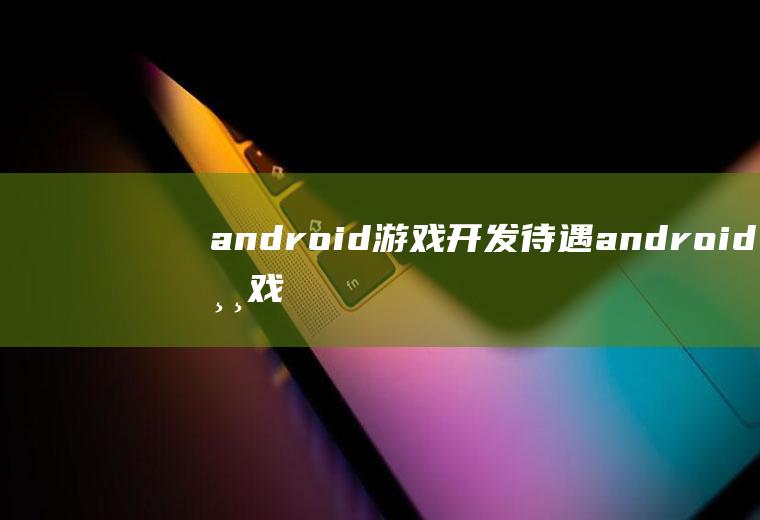 android游戏开发待遇android游戏开发工程师