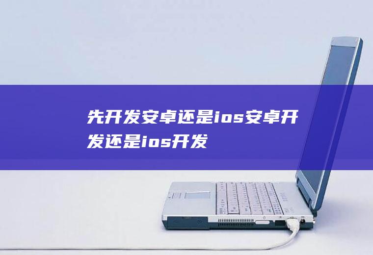 先开发安卓还是ios安卓开发还是ios开发