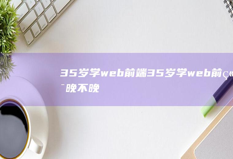 35岁学web前端35岁学web前端晚不晚