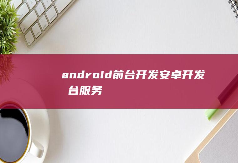 android前台开发安卓开发前台服务