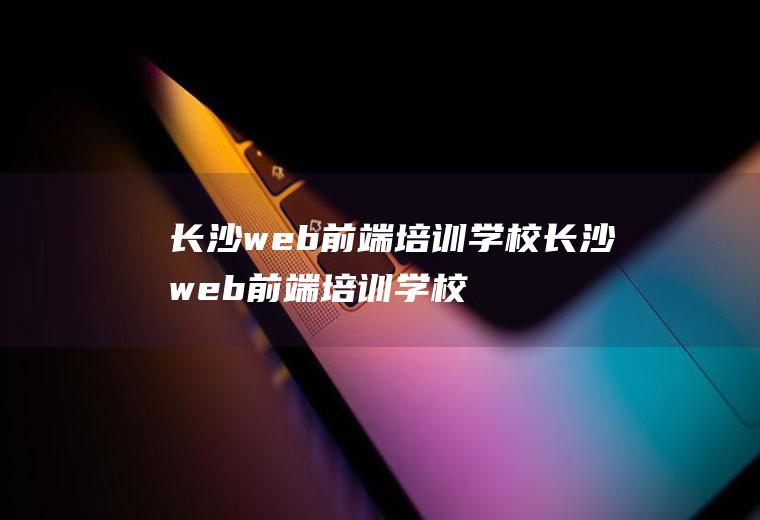 长沙web前端培训学校长沙web前端培训学校有哪些