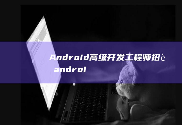 Android高级开发工程师招聘android高级开发工程师招聘要求
