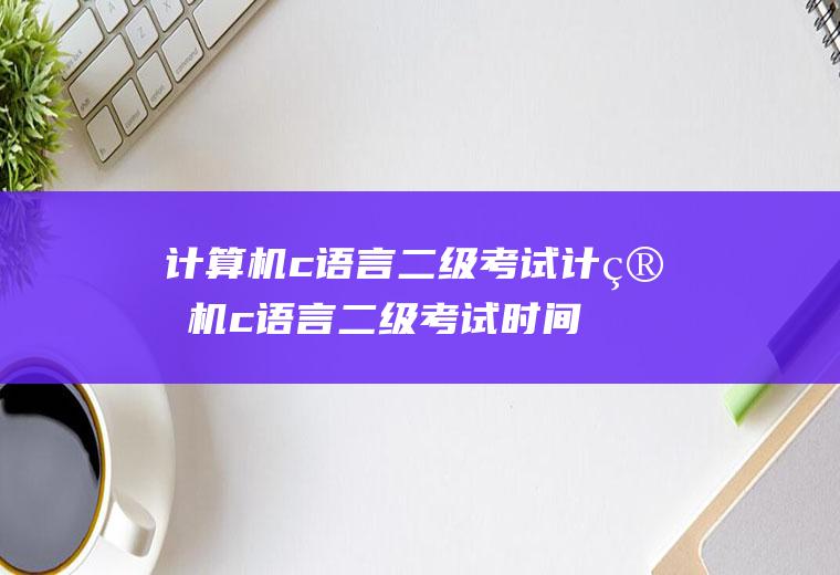 计算机c语言二级考试计算机c语言二级考试时间2023