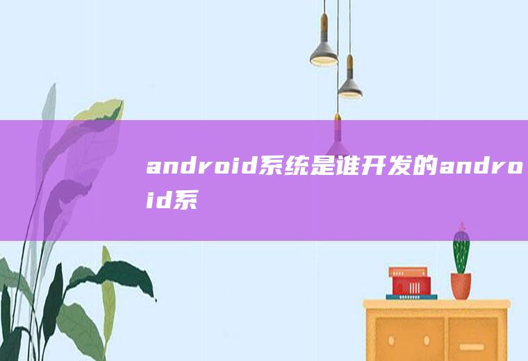 android系统是谁开发的android系统谁发明的