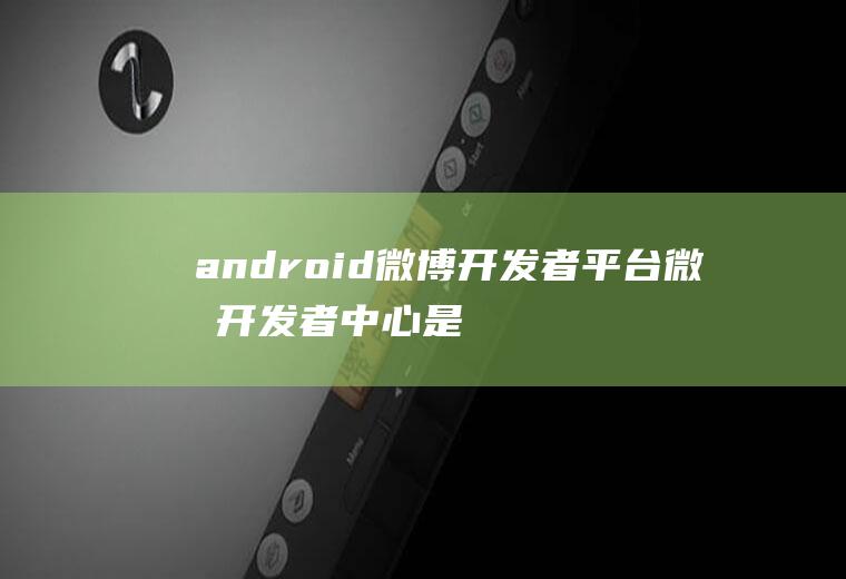 android微博开发者平台微博开发者中心是什么