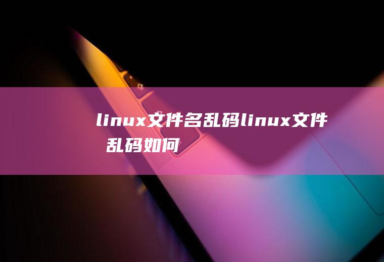 linux文件名乱码linux文件名乱码如何处理