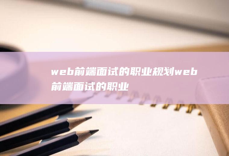 web前端面试的职业规划web前端面试的职业规划是什么