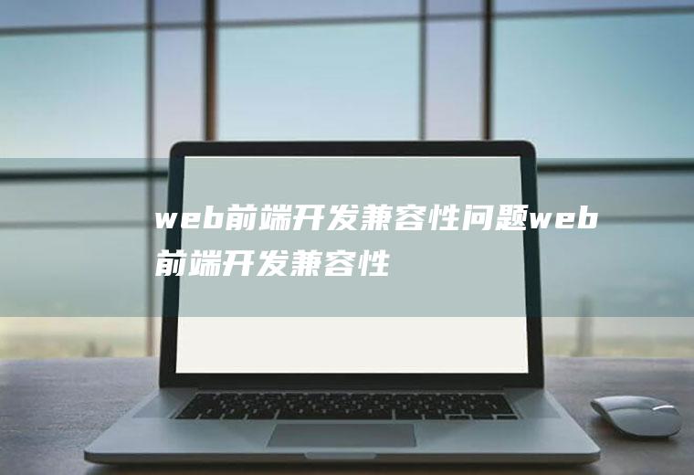 web前端开发兼容性问题web前端开发兼容性问题有哪些