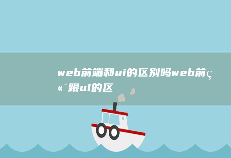 web前端和ui的区别吗web前端跟ui的区别