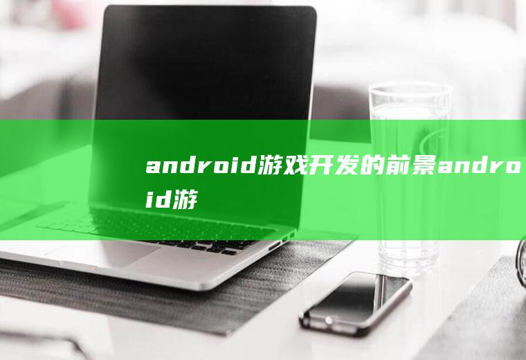 android游戏开发的前景android游戏开发