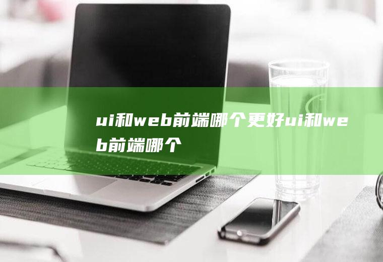 ui和web前端哪个更好ui和web前端哪个更值钱