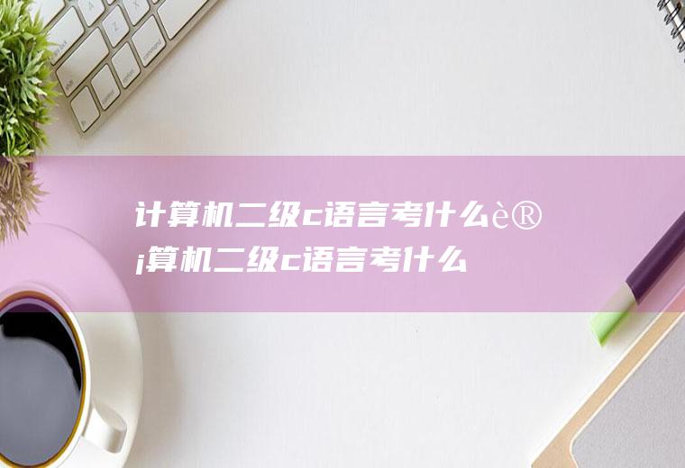 计算机二级c语言考什么计算机二级c语言考什么内容