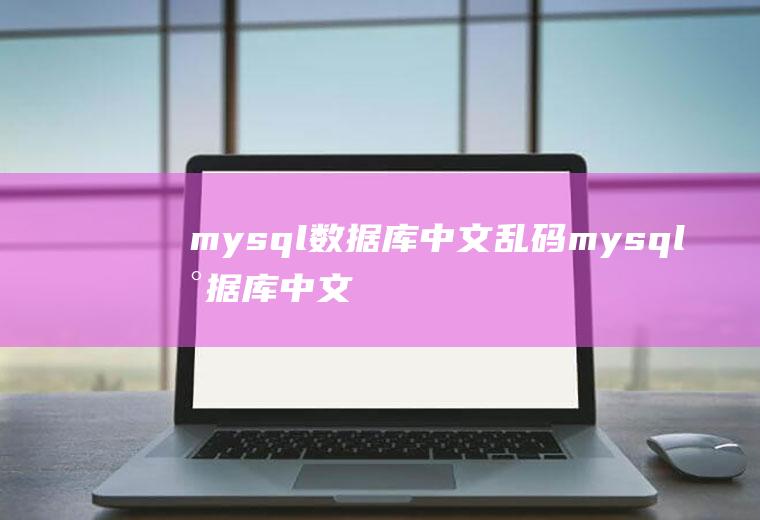 mysql数据库中文乱码mysql数据库中文乱码怎么解决
