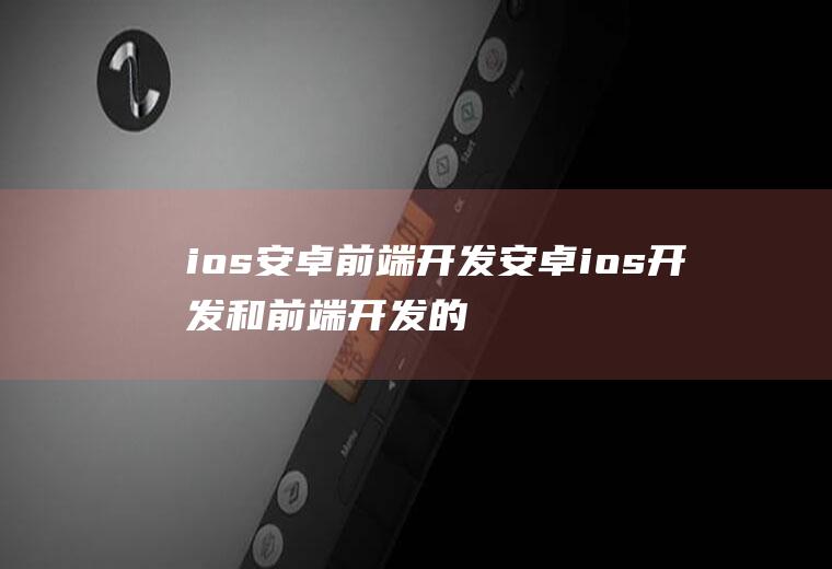 ios安卓前端开发安卓ios开发和前端开发的区别