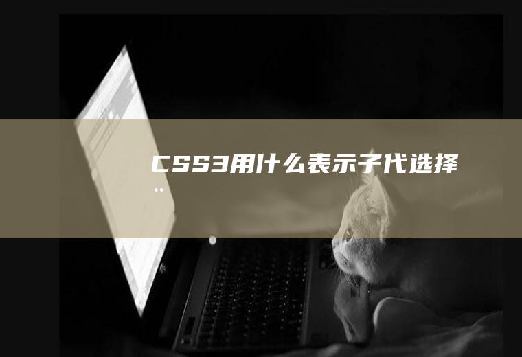 CSS3用什么表示子代选择器