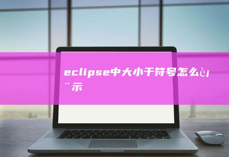 eclipse中大小于符号怎么表示