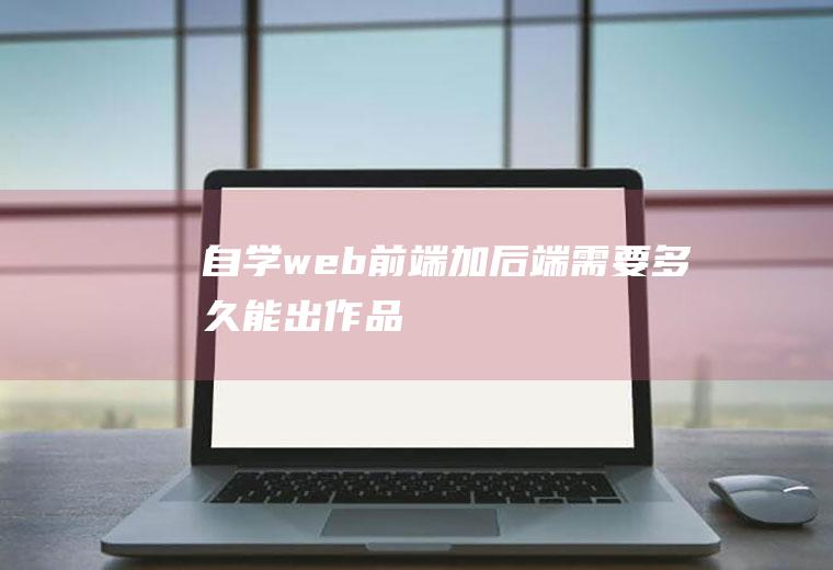 自学web前端加后端需要多久能出作品