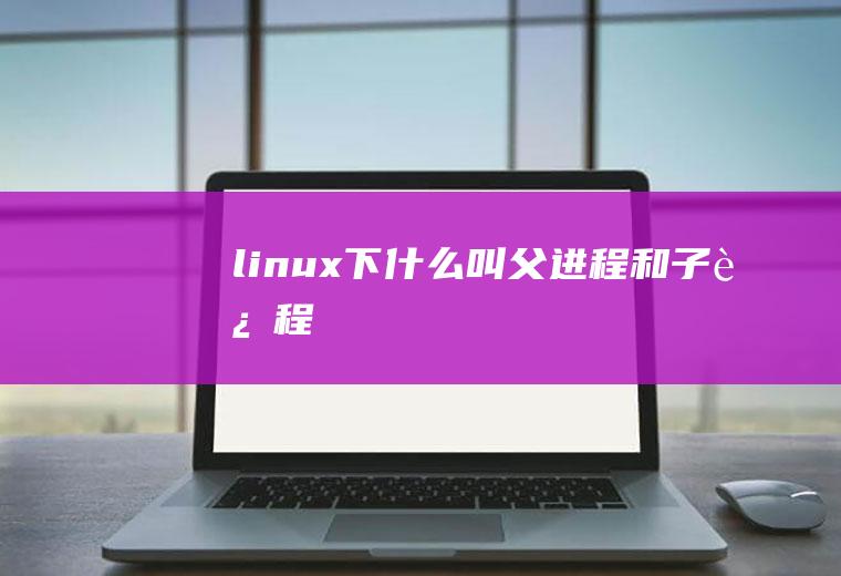 linux下什么叫父进程和子进程