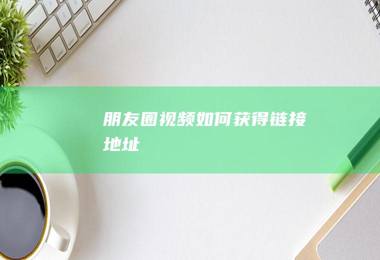 朋友圈视频如何获得链接地址