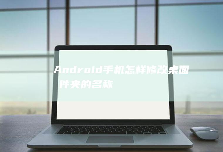 Android手机怎样修改桌面文件夹的名称