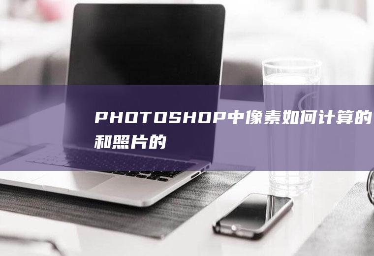 PHOTOSHOP中像素如何计算的,和照片的容量又是怎么换算的