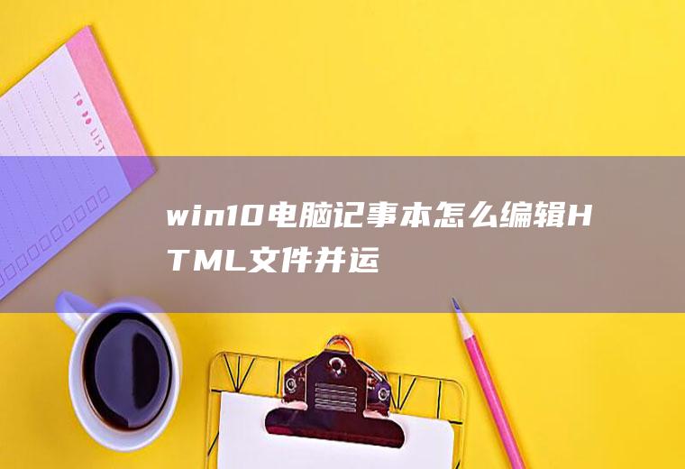 win10电脑记事本怎么编辑HTML文件并运行