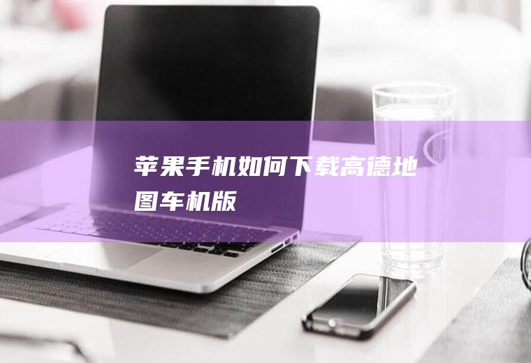 苹果手机如何下载高德地图车机版