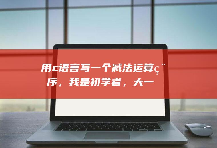 用c语言写一个减法运算程序，我是初学者，大一新生，求解