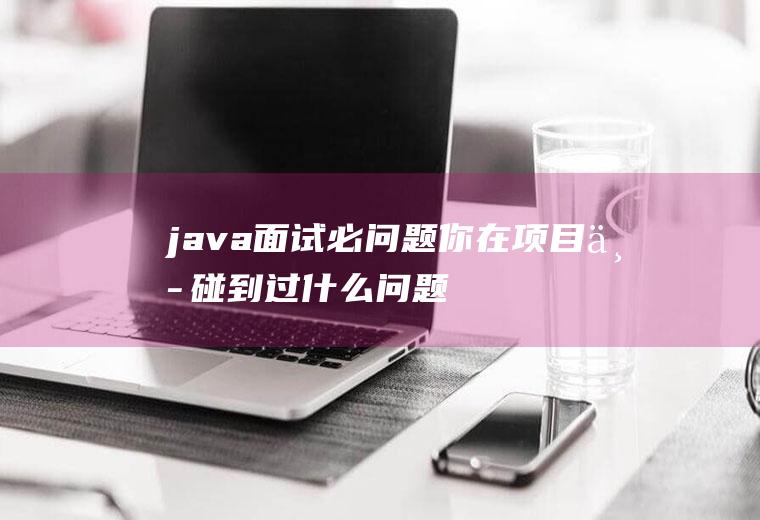 java面试必问题你在项目中碰到过什么问题