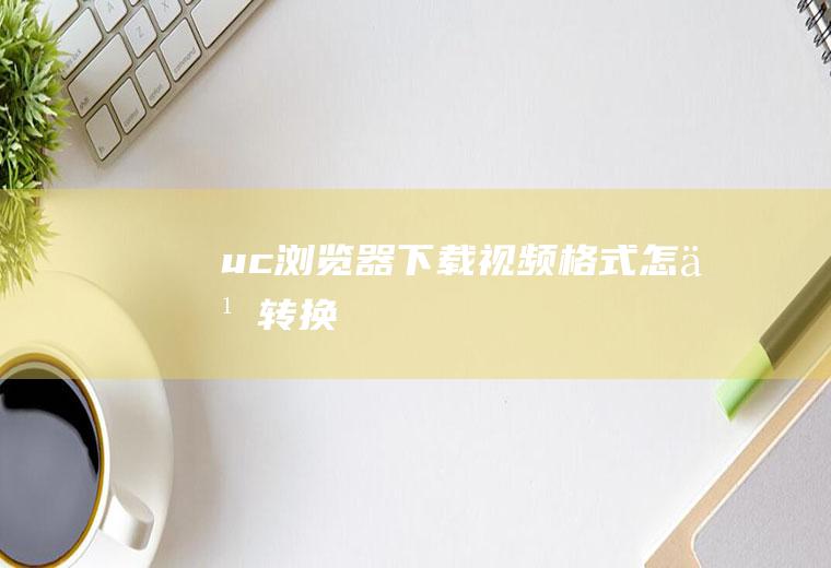 uc浏览器下载视频格式怎么转换