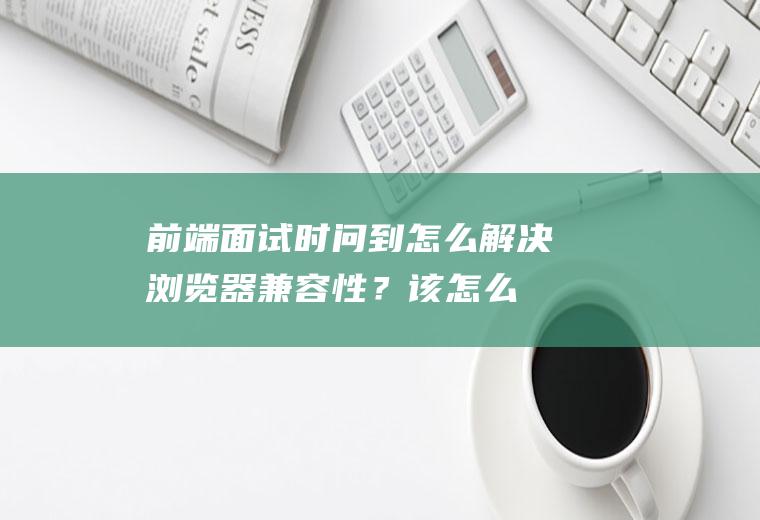 前端面试时问到：怎么解决浏览器兼容性？该怎么回答比较好