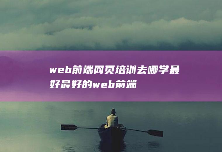 web前端网页培训去哪学最好最好的web前端培