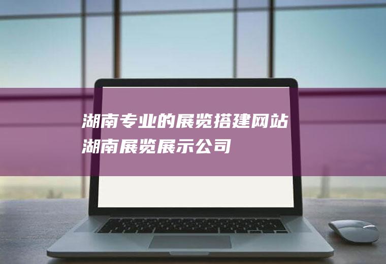 湖南专业的展览搭建网站湖南展览展示公司