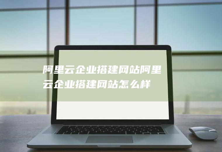 阿里云企业搭建网站阿里云企业搭建网站怎么样