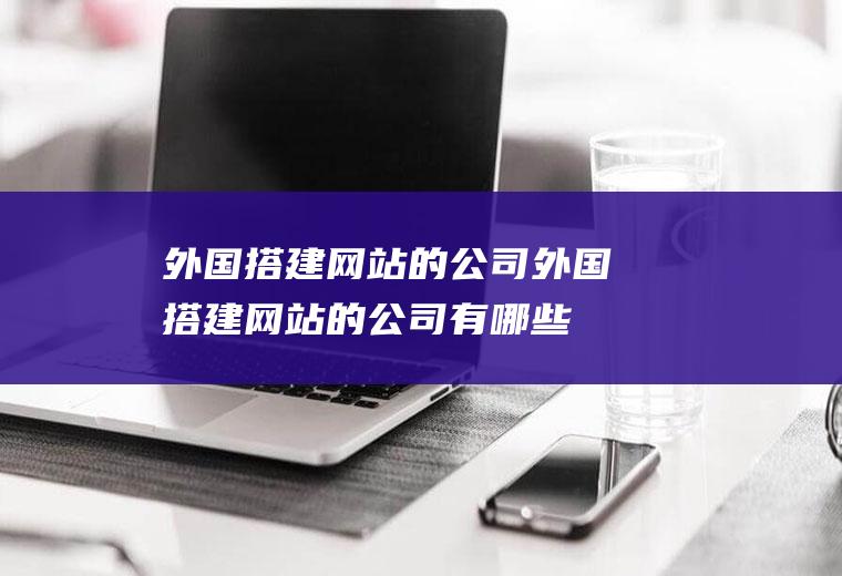 外国搭建网站的公司外国搭建网站的公司有哪些