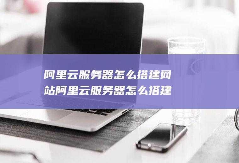 阿里云服务器怎么搭建网站阿里云服务器怎么搭建网站的